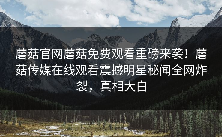 蘑菇官网蘑菇免费观看重磅来袭！蘑菇传媒在线观看震撼明星秘闻全网炸裂，真相大白