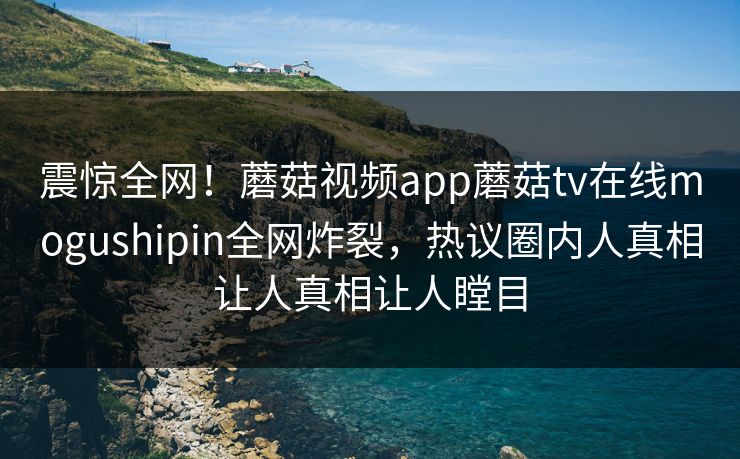 震惊全网！蘑菇视频app蘑菇tv在线mogushipin全网炸裂，热议圈内人真相让人真相让人瞠目
