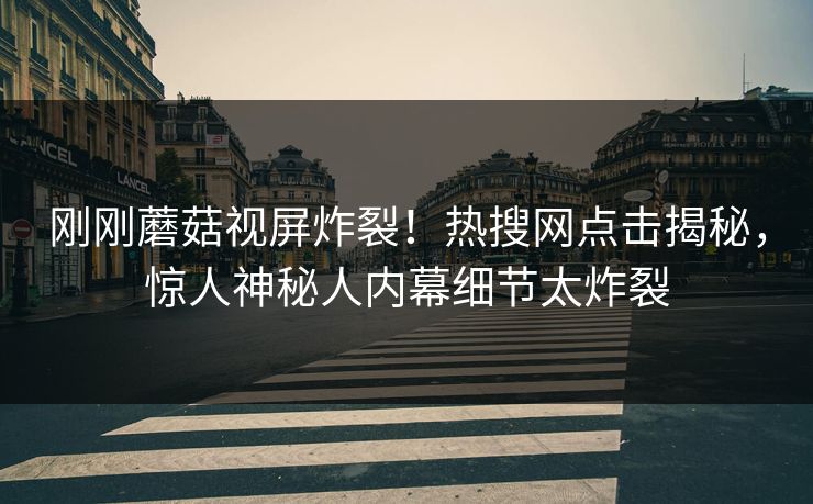 刚刚蘑菇视屏炸裂！热搜网点击揭秘，惊人神秘人内幕细节太炸裂