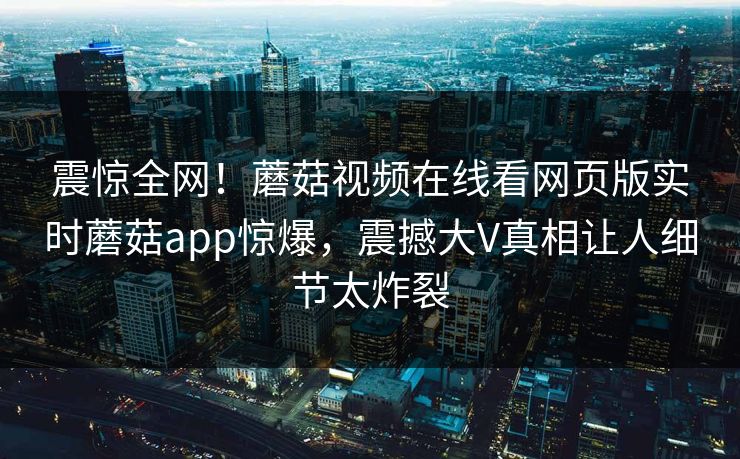 震惊全网！蘑菇视频在线看网页版实时蘑菇app惊爆，震撼大V真相让人细节太炸裂
