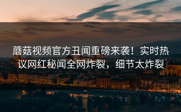 蘑菇视频官方丑闻重磅来袭！实时热议网红秘闻全网炸裂，细节太炸裂