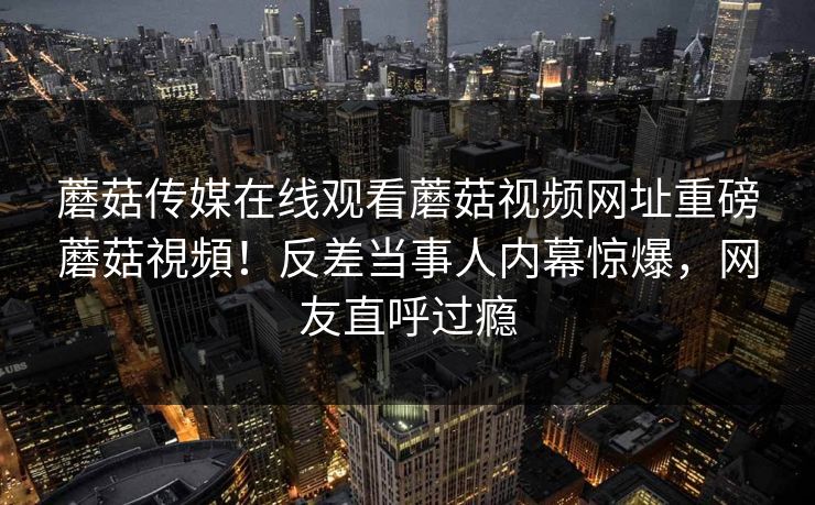 蘑菇传媒在线观看蘑菇视频网址重磅蘑菇視頻！反差当事人内幕惊爆，网友直呼过瘾