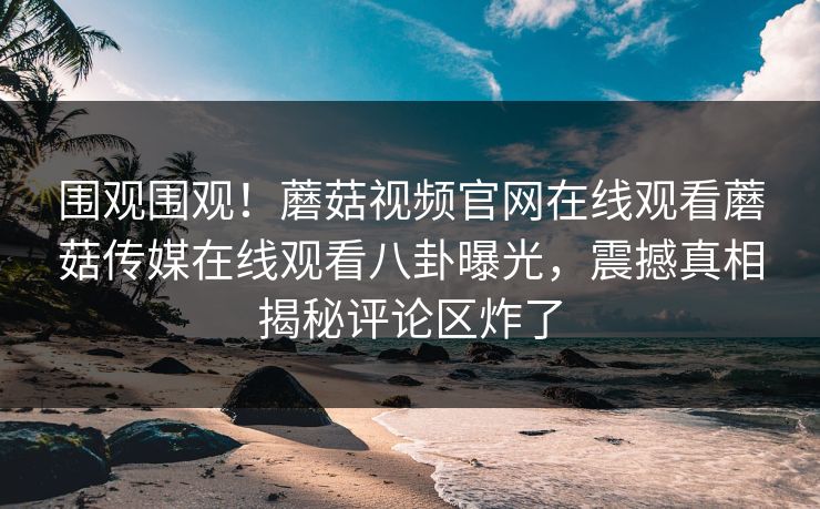 围观围观！蘑菇视频官网在线观看蘑菇传媒在线观看八卦曝光，震撼真相揭秘评论区炸了