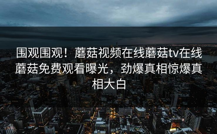 围观围观！蘑菇视频在线蘑菇tv在线蘑菇免费观看曝光，劲爆真相惊爆真相大白