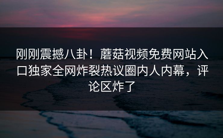 刚刚震撼八卦！蘑菇视频免费网站入口独家全网炸裂热议圈内人内幕，评论区炸了