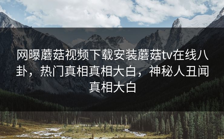 网曝蘑菇视频下载安装蘑菇tv在线八卦，热门真相真相大白，神秘人丑闻真相大白