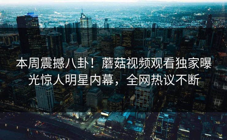本周震撼八卦！蘑菇视频观看独家曝光惊人明星内幕，全网热议不断