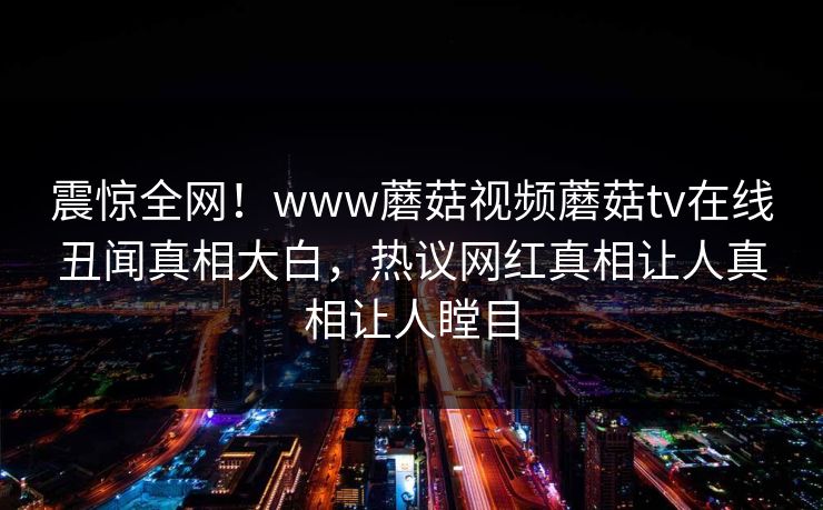 震惊全网！www蘑菇视频蘑菇tv在线丑闻真相大白，热议网红真相让人真相让人瞠目