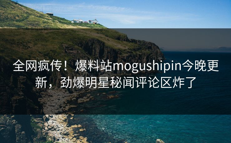 全网疯传！爆料站mogushipin今晚更新，劲爆明星秘闻评论区炸了