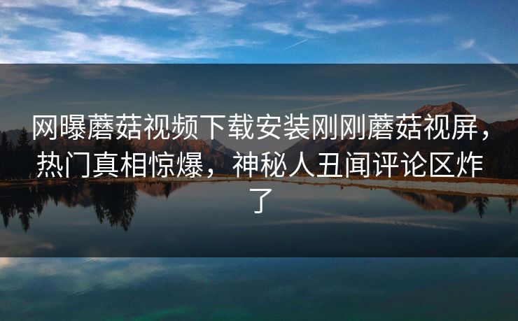 网曝蘑菇视频下载安装刚刚蘑菇视屏，热门真相惊爆，神秘人丑闻评论区炸了