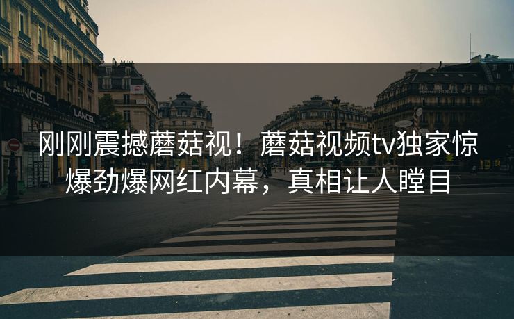 刚刚震撼蘑菇视！蘑菇视频tv独家惊爆劲爆网红内幕，真相让人瞠目