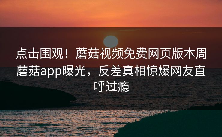 点击围观！蘑菇视频免费网页版本周蘑菇app曝光，反差真相惊爆网友直呼过瘾