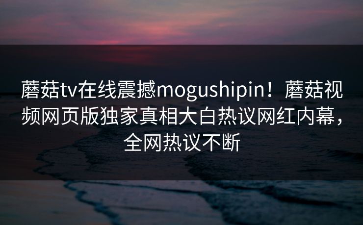蘑菇tv在线震撼mogushipin！蘑菇视频网页版独家真相大白热议网红内幕，全网热议不断