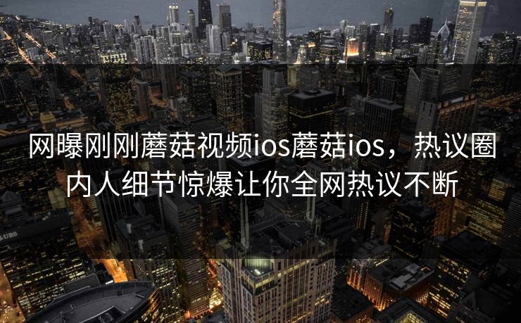 网曝刚刚蘑菇视频ios蘑菇ios，热议圈内人细节惊爆让你全网热议不断