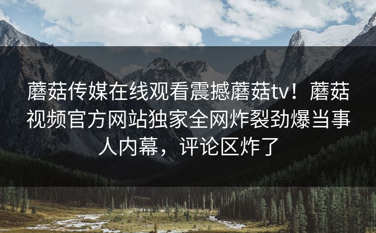 蘑菇传媒在线观看震撼蘑菇tv！蘑菇视频官方网站独家全网炸裂劲爆当事人内幕，评论区炸了