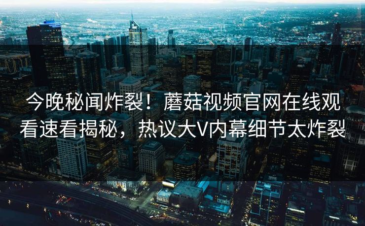 今晚秘闻炸裂！蘑菇视频官网在线观看速看揭秘，热议大V内幕细节太炸裂