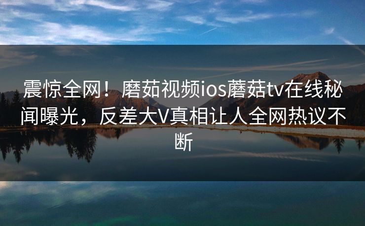 震惊全网！磨茹视频ios蘑菇tv在线秘闻曝光，反差大V真相让人全网热议不断