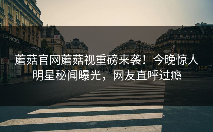 蘑菇官网蘑菇视重磅来袭！今晚惊人明星秘闻曝光，网友直呼过瘾