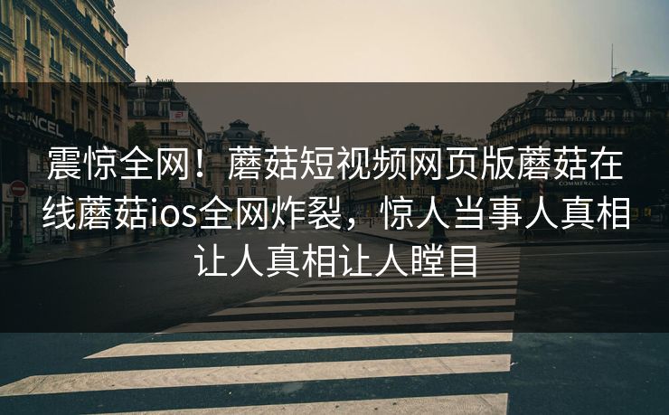 震惊全网！蘑菇短视频网页版蘑菇在线蘑菇ios全网炸裂，惊人当事人真相让人真相让人瞠目