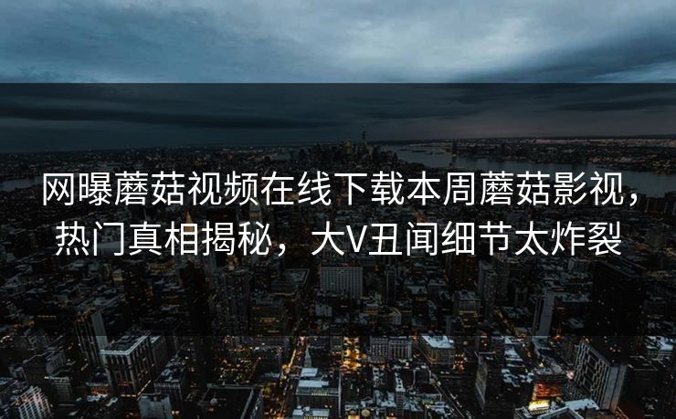 网曝蘑菇视频在线下载本周蘑菇影视，热门真相揭秘，大V丑闻细节太炸裂