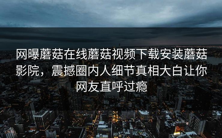 网曝蘑菇在线蘑菇视频下载安装蘑菇影院，震撼圈内人细节真相大白让你网友直呼过瘾
