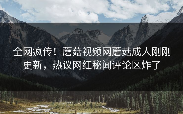 全网疯传！蘑菇视频网蘑菇成人刚刚更新，热议网红秘闻评论区炸了