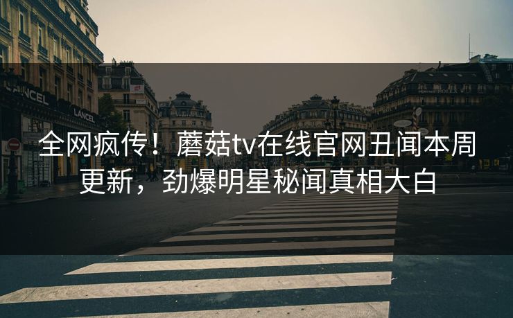 全网疯传！蘑菇tv在线官网丑闻本周更新，劲爆明星秘闻真相大白