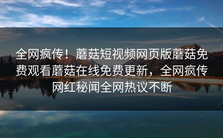 全网疯传！蘑菇短视频网页版蘑菇免费观看蘑菇在线免费更新，全网疯传网红秘闻全网热议不断