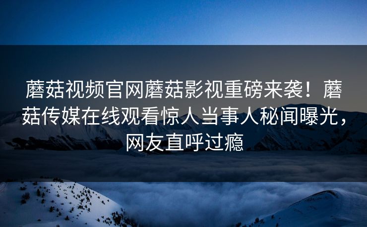 蘑菇视频官网蘑菇影视重磅来袭！蘑菇传媒在线观看惊人当事人秘闻曝光，网友直呼过瘾