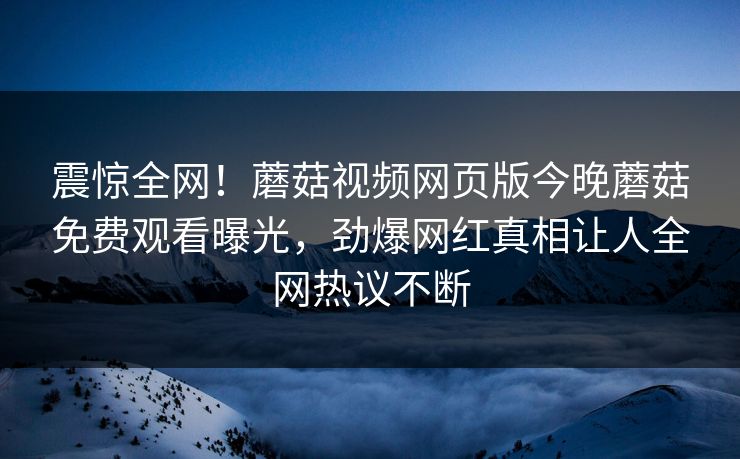 震惊全网！蘑菇视频网页版今晚蘑菇免费观看曝光，劲爆网红真相让人全网热议不断