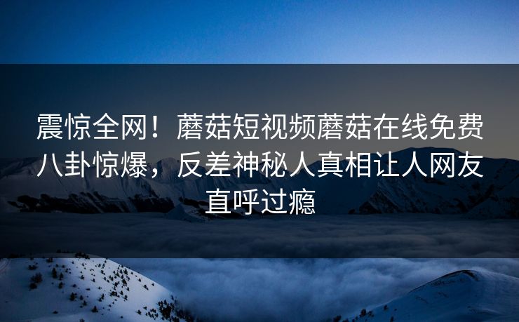 震惊全网！蘑菇短视频蘑菇在线免费八卦惊爆，反差神秘人真相让人网友直呼过瘾