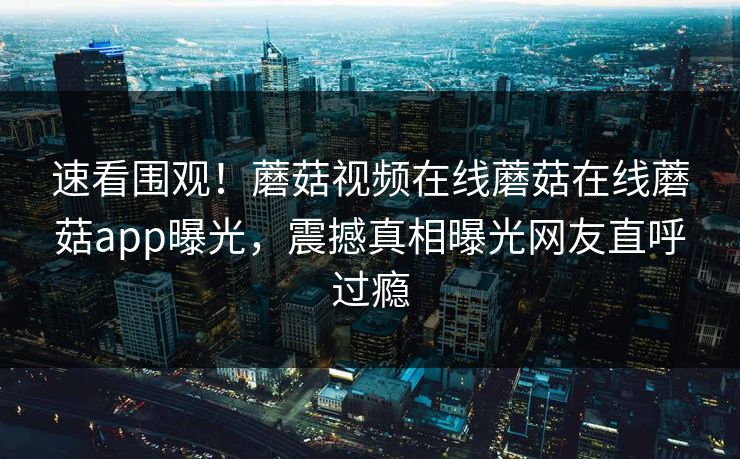 速看围观！蘑菇视频在线蘑菇在线蘑菇app曝光，震撼真相曝光网友直呼过瘾