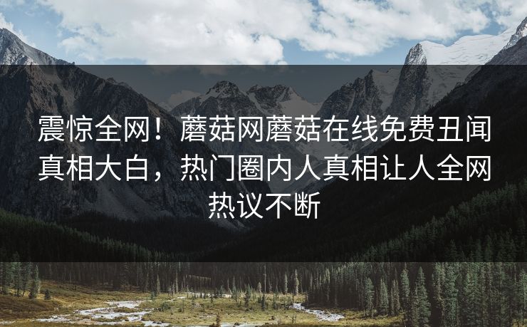 震惊全网！蘑菇网蘑菇在线免费丑闻真相大白，热门圈内人真相让人全网热议不断