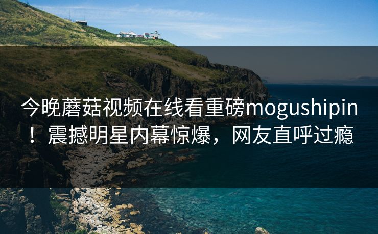 今晚蘑菇视频在线看重磅mogushipin！震撼明星内幕惊爆，网友直呼过瘾