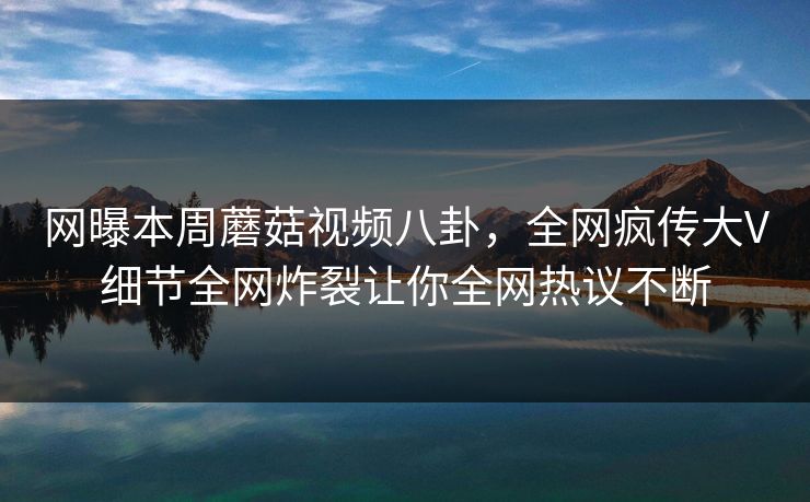 网曝本周蘑菇视频八卦，全网疯传大V细节全网炸裂让你全网热议不断