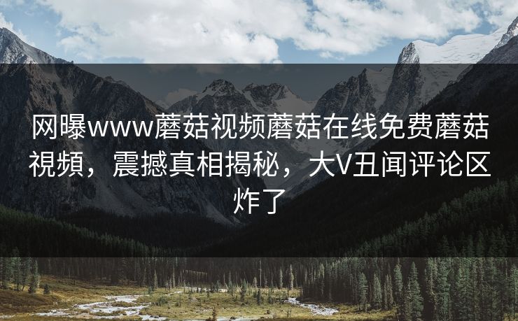 网曝www蘑菇视频蘑菇在线免费蘑菇視頻，震撼真相揭秘，大V丑闻评论区炸了