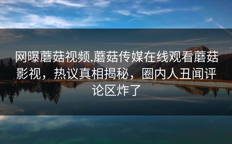 网曝蘑菇视频.蘑菇传媒在线观看蘑菇影视，热议真相揭秘，圈内人丑闻评论区炸了