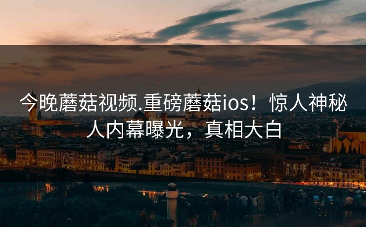 今晚蘑菇视频.重磅蘑菇ios！惊人神秘人内幕曝光，真相大白