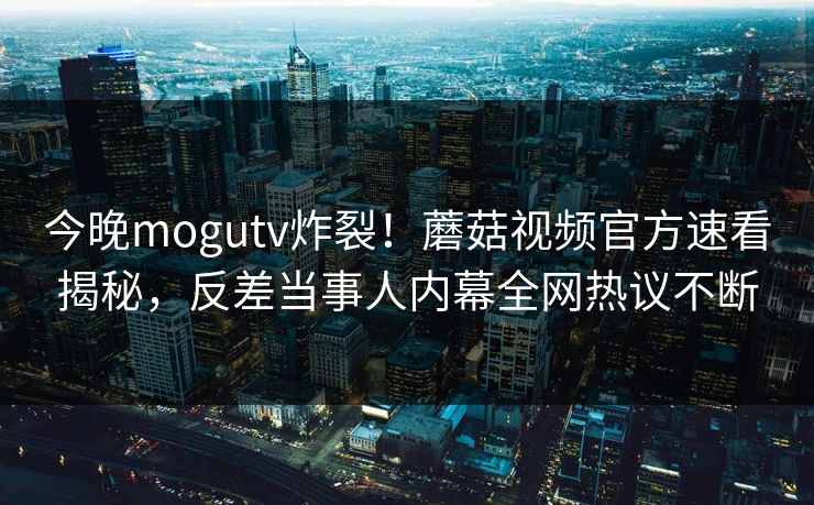 今晚mogutv炸裂！蘑菇视频官方速看揭秘，反差当事人内幕全网热议不断