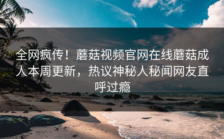 全网疯传！蘑菇视频官网在线蘑菇成人本周更新，热议神秘人秘闻网友直呼过瘾