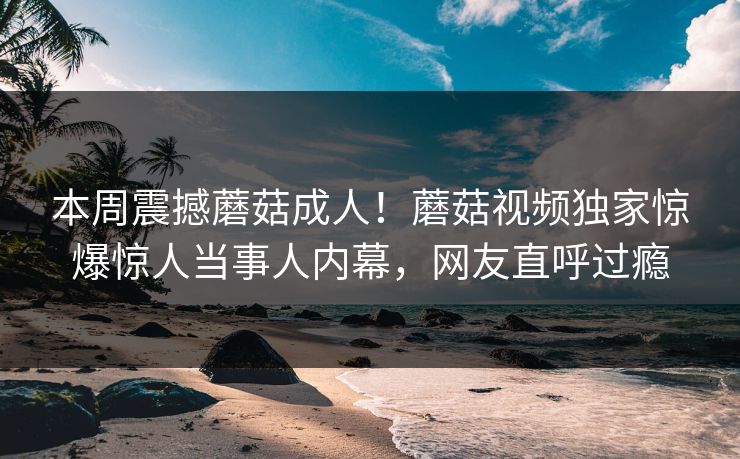 本周震撼蘑菇成人！蘑菇视频独家惊爆惊人当事人内幕，网友直呼过瘾