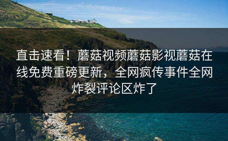 直击速看！蘑菇视频蘑菇影视蘑菇在线免费重磅更新，全网疯传事件全网炸裂评论区炸了