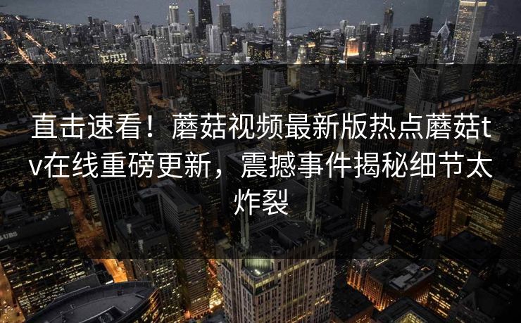 直击速看！蘑菇视频最新版热点蘑菇tv在线重磅更新，震撼事件揭秘细节太炸裂