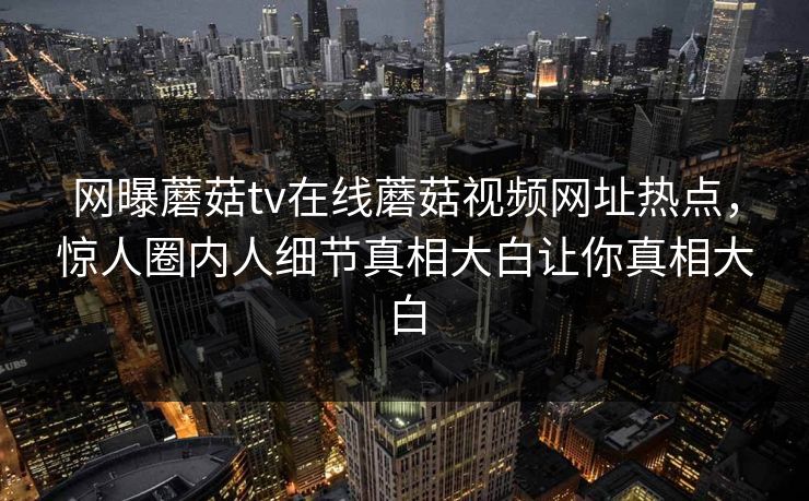 网曝蘑菇tv在线蘑菇视频网址热点，惊人圈内人细节真相大白让你真相大白