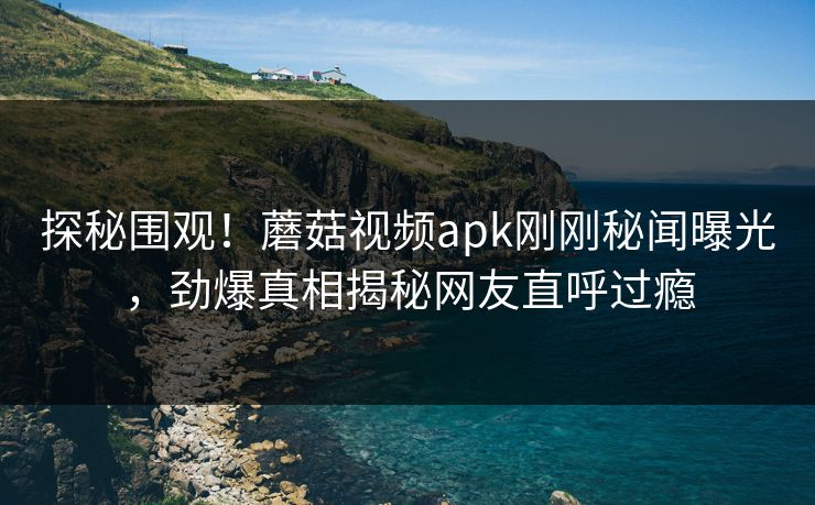 探秘围观！蘑菇视频apk刚刚秘闻曝光，劲爆真相揭秘网友直呼过瘾