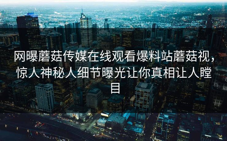 网曝蘑菇传媒在线观看爆料站蘑菇视，惊人神秘人细节曝光让你真相让人瞠目