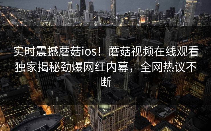 实时震撼蘑菇ios！蘑菇视频在线观看独家揭秘劲爆网红内幕，全网热议不断