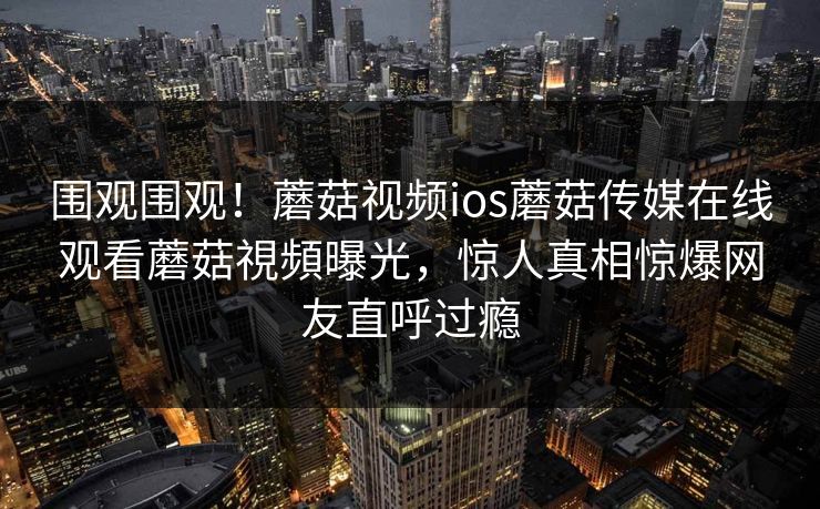 围观围观！蘑菇视频ios蘑菇传媒在线观看蘑菇視頻曝光，惊人真相惊爆网友直呼过瘾