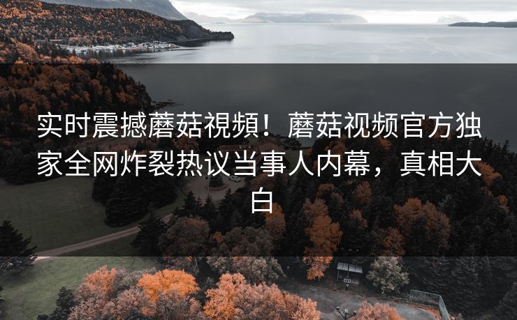 实时震撼蘑菇視頻！蘑菇视频官方独家全网炸裂热议当事人内幕，真相大白