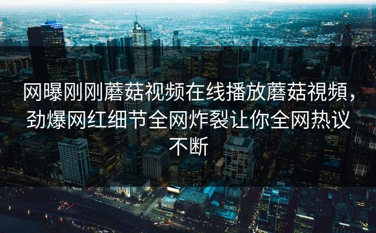 网曝刚刚蘑菇视频在线播放蘑菇視頻，劲爆网红细节全网炸裂让你全网热议不断